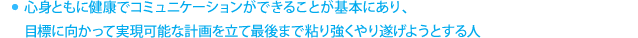 心身ともに健康でコミュニケーションができることが基本にあり、目標に向かって実現可能な計画を立て最後まで粘り強くやり遂げようとする人