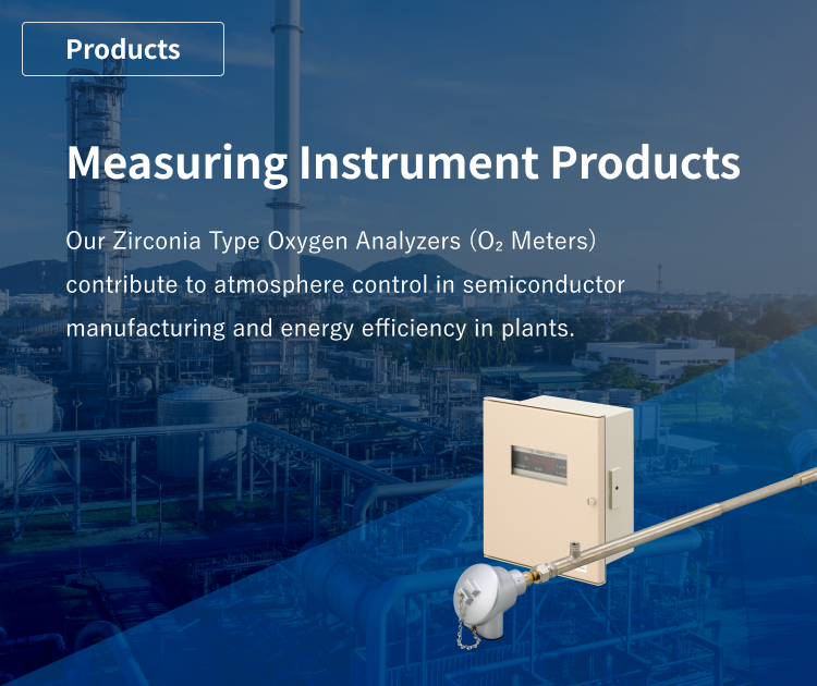 Measuring Instrument Products: Our Zirconia Type Oxygen Analyzers (O2 Meters) contribute to atmosphere control in semiconductor manufacturing and energy efficiency in plants.