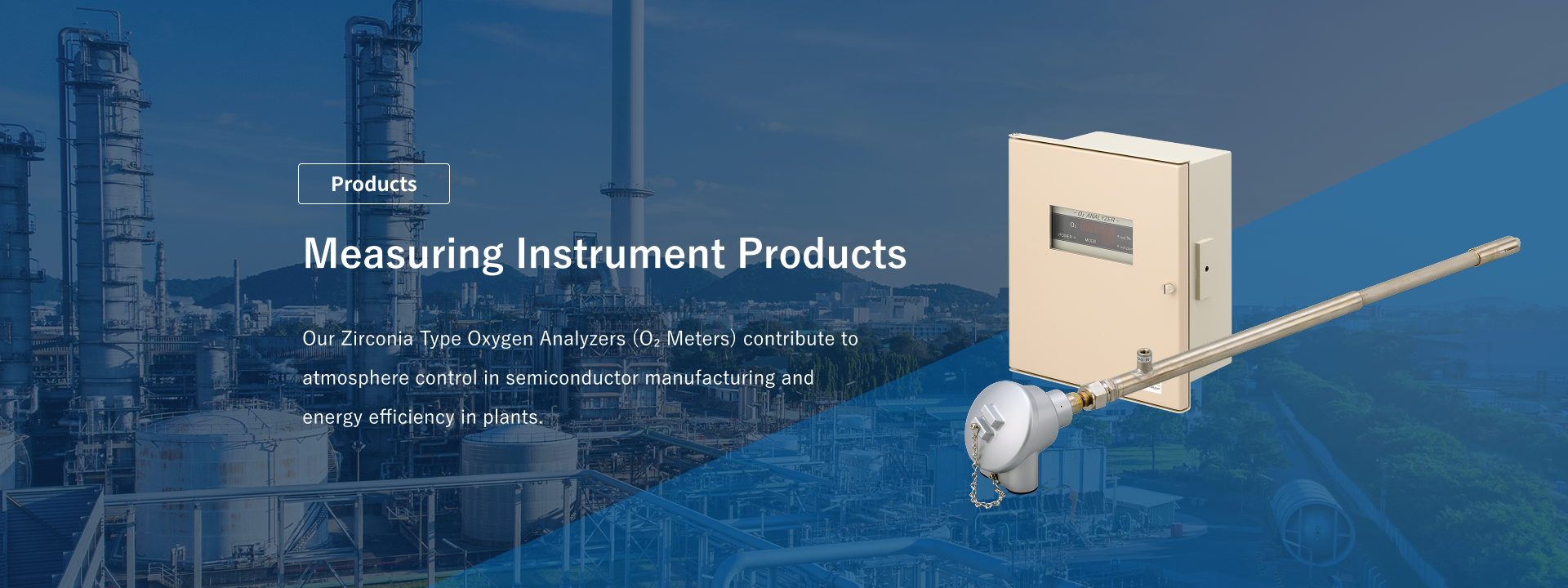 Measuring Instrument Products: Our Zirconia Type Oxygen Analyzers (O2 Meters) contribute to atmosphere control in semiconductor manufacturing and energy efficiency in plants.
