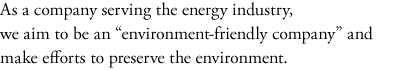 As a company serving the energy industry, 
we aim to be an "environment-friendly company" and make efforts to preserve the environment.