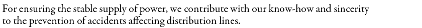 For ensuring the stable supply of power, we contribute with our know-how and sincerity to the prevention of accidents affecting distribution lines.