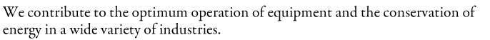 We contribute to the optimum operation of equipment and the conservation of energy in a wide variety of industries.